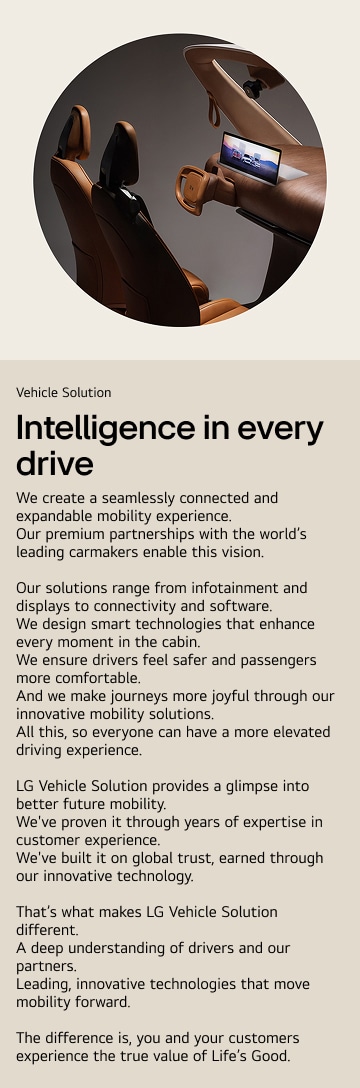 Vehicle Solution. Intelligence in every drive. We create a seamlessly connected and expandable mobility experience.  Our premium partnerships with the world’s leading carmakers enable this vision.  Our solutions range from infotainment and displays to connectivity and software. We design smart technologies that enhance every moment in the cabin. We ensure drivers feel safer and passengers more comfortable. And we make journeys more joyful through our innovative mobility solutions. All this, so everyone can have a more elevated driving experience.  LG Vehicle Solution provides a glimpse into better future mobility. We've proven it through years of expertise in customer experience. We've built it on global trust, earned through our innovative technology.  That’s what makes LG Vehicle Solution different. A deep understanding of drivers and our partners. Leading, innovative technologies that move mobility forward.  The difference is, you and your customers experience the true value of Life’s Good.