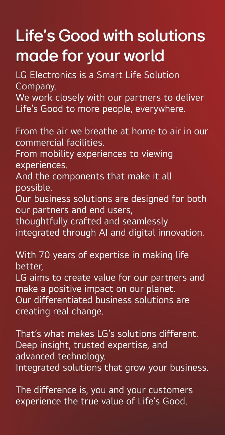 Life’s Good with solutions made for your world. LG Electronics is a Smart Life Solution Company. We work closely with our partners to deliver Life’s Good to more people, everywhere.  From the air we breathe at home to air in our commercial facilities. From mobility experiences to viewing experiences. And the components that make it all possible. Our business solutions are designed for both our partners and end users,  thoughtfully crafted and seamlessly integrated through AI and digital innovation.  With 70 years of expertise in making life better,  LG creates value for our partners and a positive impact on our planet. Our differentiated business solutions are creating real change.  That’s what makes LG’s solutions different. Deep insight, trusted expertise, and advanced technology. Integrated solutions that grow your business.  The difference is, you and your customers experience the true value of Life’s Good.