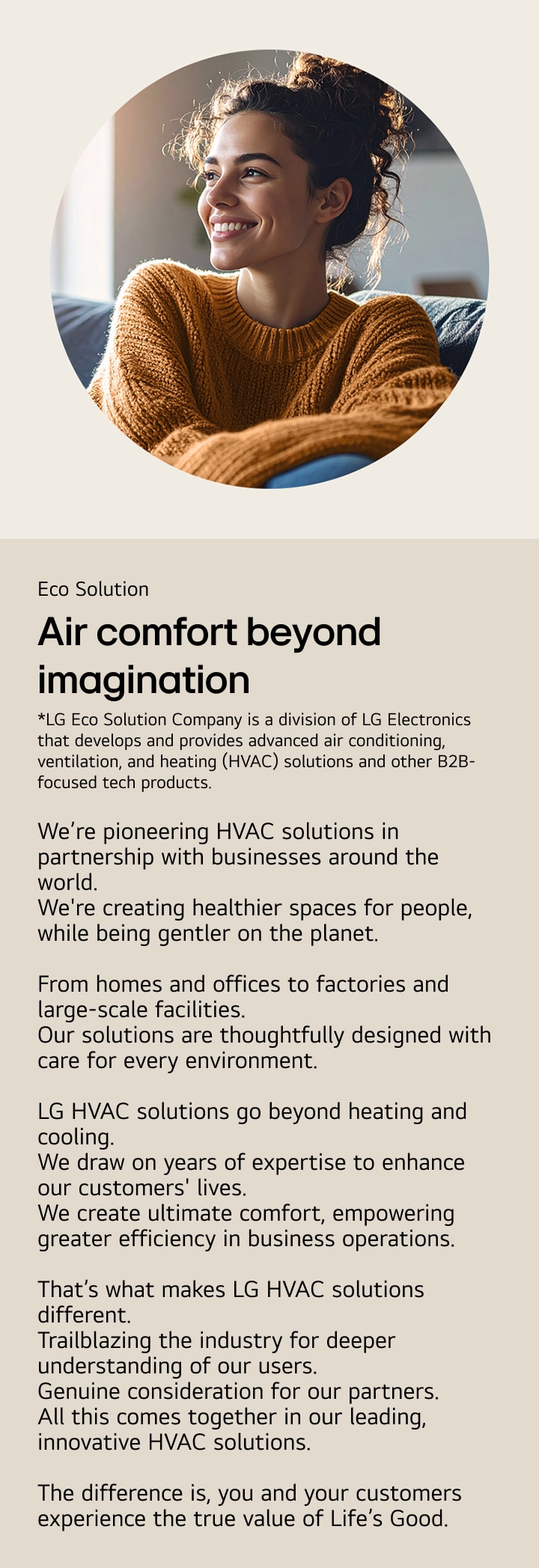 Eco Solution. Air comfort beyond imagination. We’re pioneering HVAC solutions in partnership with businesses around the world. We're creating healthier spaces for people, while being gentler on the planet.  From homes and offices to factories and large-scale facilities Our solutions are thoughtfully designed with care for every environment.  LG HVAC solutions go beyond heating and cooling. We draw on years of expertise to enhance our customers' lives. We create ultimate comfort, empowering greater efficiency in business operations.  That’s what makes LG HVAC solutions different. Trailblazing the industry for deeper understanding of our users. Genuine consideration for our partners. All this comes together in our leading, innovative HVAC solutions.  The difference is, you and your customers experience the true value of Life’s Good.