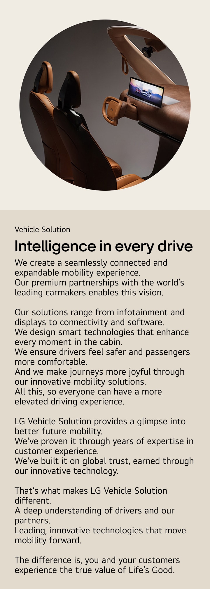 Vehicle Solution. Intelligence in every drive. We create a seamlessly connected and expandable mobility experience.  Our premium partnerships with the world’s leading carmakers enables this vision.  Our solutions range from infotainment and displays to connectivity and software. We design smart technologies that enhance every moment in the cabin. We ensure drivers feel safer and passengers more comfortable. And we make journeys more joyful through our innovative mobility solutions. All this, so everyone can have a more elevated driving experience.  LG Vehicle Solution provides a glimpse into better future mobility. We've proven it through years of expertise in customer experience. We've built it on global trust, earned through our innovative technology.  That’s what makes LG Vehicle Solution different. A deep understanding of drivers and our partners. Leading, innovative technologies that move mobility forward.  The difference is, you and your customers experience the true value of Life’s Good.