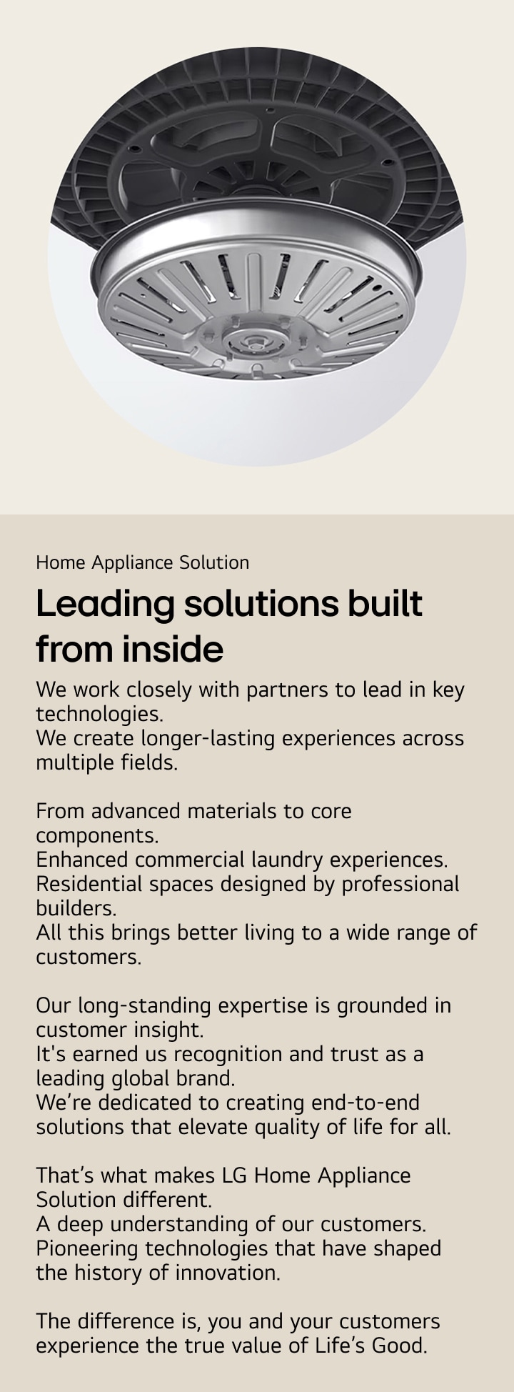 Home Appliance Solution. Leading solutions  built from inside. We work closely with partners to lead in key technologies. We create longer-lasting experiences across multiple fields.  From advanced materials to core components. Enhanced commercial laundry experiences. Residential spaces designed by professional builders. All this brings better living to a wide range of customers.  Our long-standing expertise is grounded in customer insight. It's earned us recognition and trust as a leading global brand. We’re dedicated to creating end-to-end solutions that elevate quality of life for all.  That’s what makes LG Home Appliance Solution different. A deep understanding of our customers. Pioneering technologies that have shaped the history of innovation.  The difference is, you and your customers experience the true value of Life’s Good.