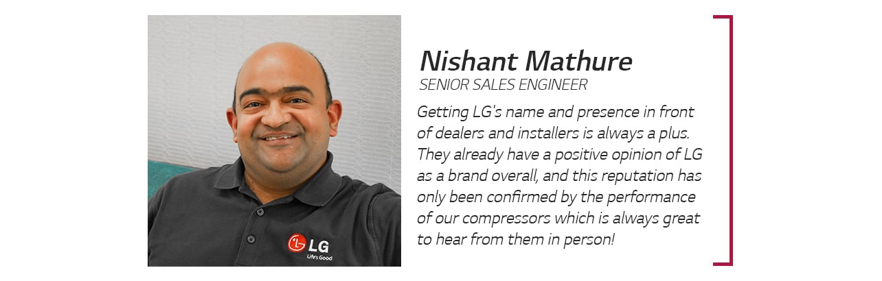 Nishant Mathure, Senior Sales Engineer: Getting LG's name and presence in front of dealers and installers is always a plus. They already have a positive opinion of LG as a brand overall, and this reputation has only been confirmed by the performance of our compressors which is always great to hear from them in person!