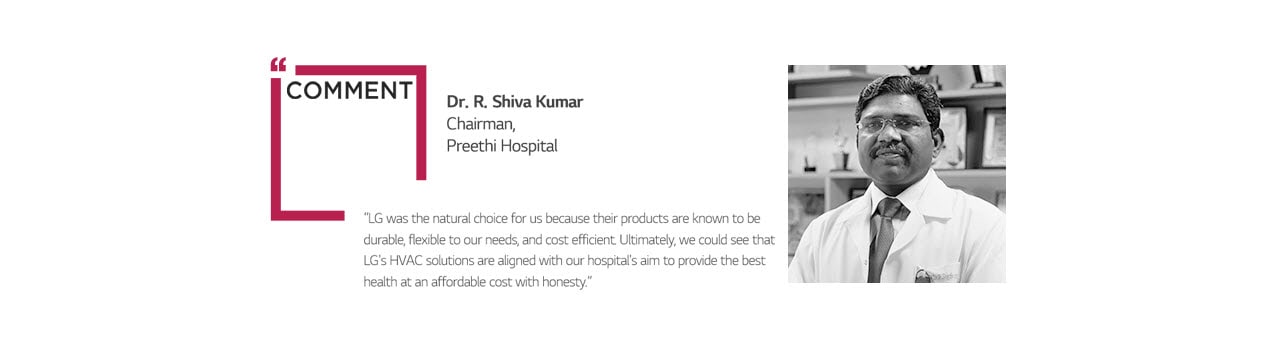 COMMENT Dr. R. Shiva Kumar Chairman, Preethi Hospital “LG was the natural choice for us because their products are known to be durable, flexible to our needs, and cost efficient. Ultimately, we could see that LG's HVAC solutions are aligned with our hospital's aim to provide the best health at an affordable cost with honesty.”
