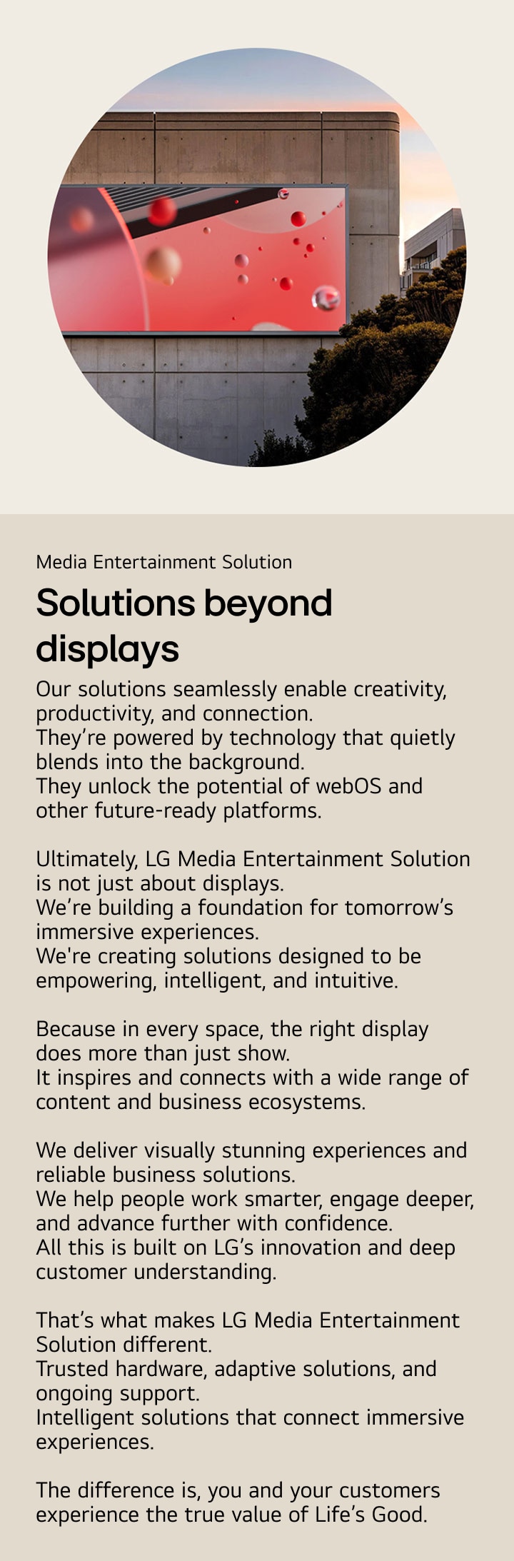 Media Entertainment Solution. Solutions beyond displays. Our solutions seamlessly enable creativity, productivity, and connection.  They’re powered by technology that quietly blends into the background. They unlock the potential of webOS and other future-ready platforms.  Ultimately, LG Media Entertainment Solution is not just about displays. We’re building a foundation for tomorrow’s immersive experiences. We're creating solutions designed to be empowering, intelligent, and intuitive.  Because in every space, the right display does more than just show. It inspires and connects with a wide range of content and business ecosystems.  We deliver visually stunning experiences and reliable business solutions. We help people work smarter, engage deeper, and advance further with confidence. All this is built on LG’s innovation and deep customer understanding.  That’s what makes LG Media Entertainment Solution different. Trusted hardware, adaptive solutions, and ongoing support. Intelligent solutions that connect immersive experiences.  The difference is, you and your customers experience the true value of Life’s Good.