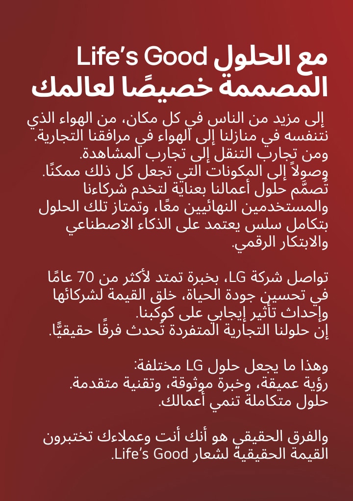 Life’s Good with solutions made for your world. LG Electronics is a Smart Life Solution Company.
We work closely with our partners to deliver Life’s Good to more people, everywhere.
From the air we breathe at home to air in our commercial facilities.
From mobility experiences to viewing experiences. And the components that make it all possible. Our business solutions are designed for both our partners and end users, thoughtfully crafted and seamlessly integrated through AI and digital innovation. With 70 years of expertise in making life better, LG creates value for our partners and a positive impact on our planet. Our differentiated business solutions are creating real change. That’s what makes LG’s solutions different. Deep insight, trusted expertise, and advanced technology. Integrated solutions that grow your business. The difference is, you and your customers experience the true value of Life’s Good.