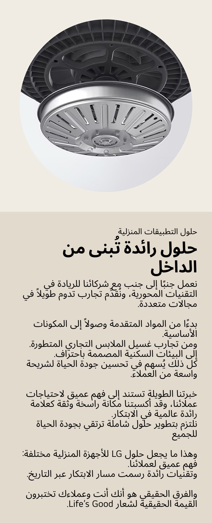 حلول الأجهزة المنزلية. حلول رائدة تُبنى من الداخل. نعمل جنبًا إلى جنب مع شركائنا للريادة في التقنيات المحورية، ونُقدِّم تجارب تدوم طويلاً في مجالات متعددة. بدءًا من المواد المتقدمة وصولاً إلى المكونات الأساسية. ومن تجارب غسيل الملابس التجاري المتطورة. إلى البيئات السكنية المصممة باحتراف. كل ذلك يُسهم في تحسين جودة الحياة لشريحة واسعة من العملاء. خبرتنا الطويلة تستند إلى فهم عميق لاحتياجات عملائنا، وقد أكسبتنا مكانة راسخة وثقة كعلامة رائدة عالمية في الابتكار. نلتزم بتطوير حلول شاملة ترتقي بجودة الحياة للجميع وهذا ما يجعل حلول LG للأجهزة المنزلية مختلفة: فهم عميق لعملائنا. وتقنيات رائدة رسمت مسار الابتكار عبر التاريخ. والفرق الحقيقي هو أنك أنت وعملاءك تختبرون القيمة الحقيقية لشعار Life’s Good.