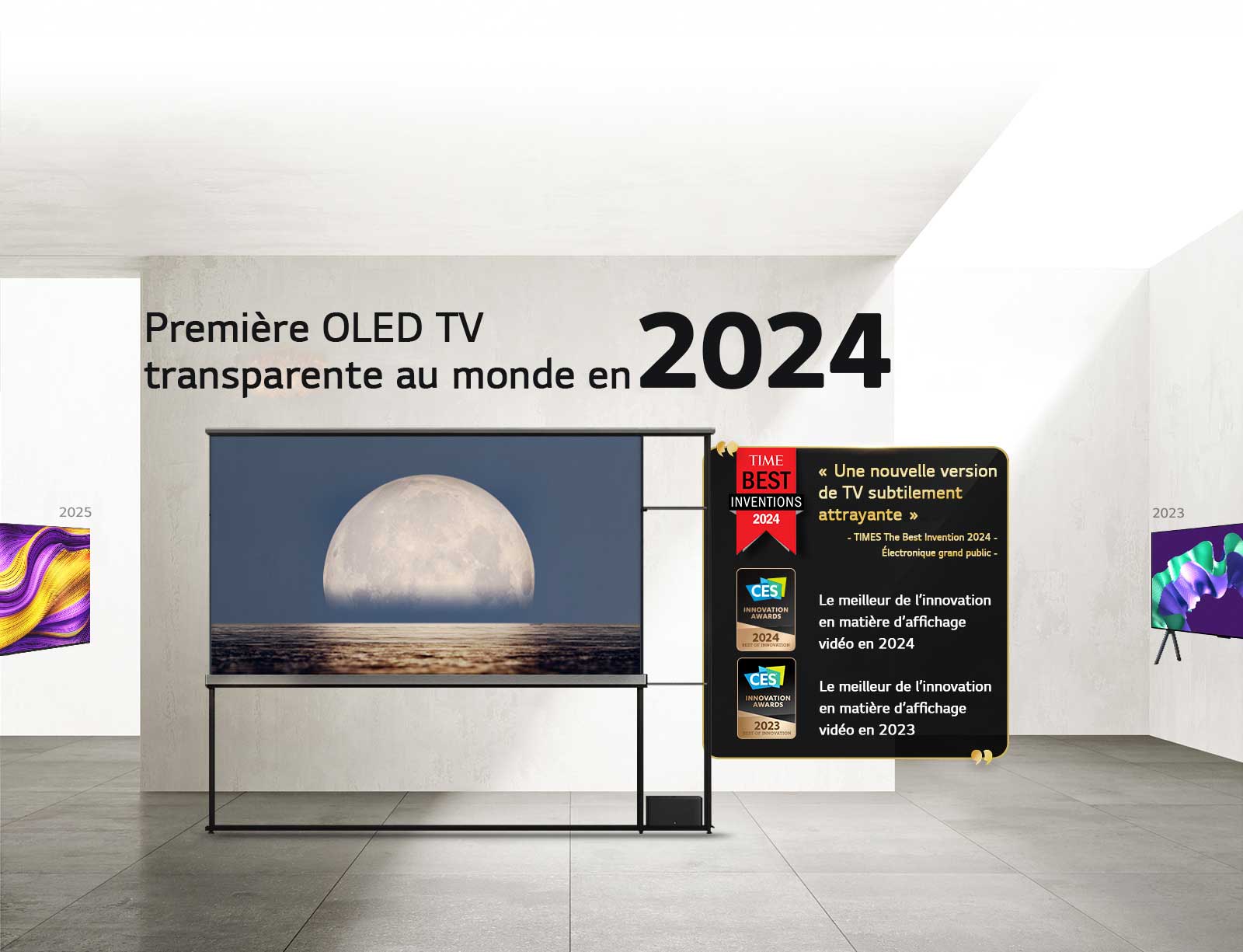 LG TV. Titre lu, La première OLED TV transparente au monde en 2024. Citations de prix à côté de la TV LG Signature OLED T. Parmi les meilleures inventions de 2024 selon Time : une nouvelle approche de TV subtilement séduisante. Lauréate de l’iF Design Award Gold 2025. Meilleure innovation en 2024 dans les écrans vidéo des CES Innovation Awards.