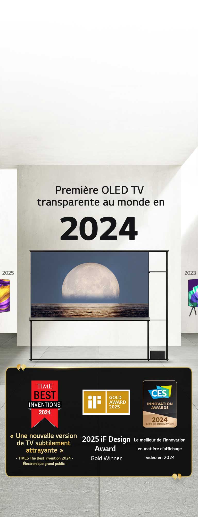 LG TV. Titre lu, La première OLED TV transparente au monde en 2024. Citations de prix à côté de la TV LG Signature OLED T. Parmi les meilleures inventions de 2024 selon Time : une nouvelle approche de TV subtilement séduisante. Lauréate de l’iF Design Award Gold 2025. Meilleure innovation en 2024 dans les écrans vidéo des CES Innovation Awards.