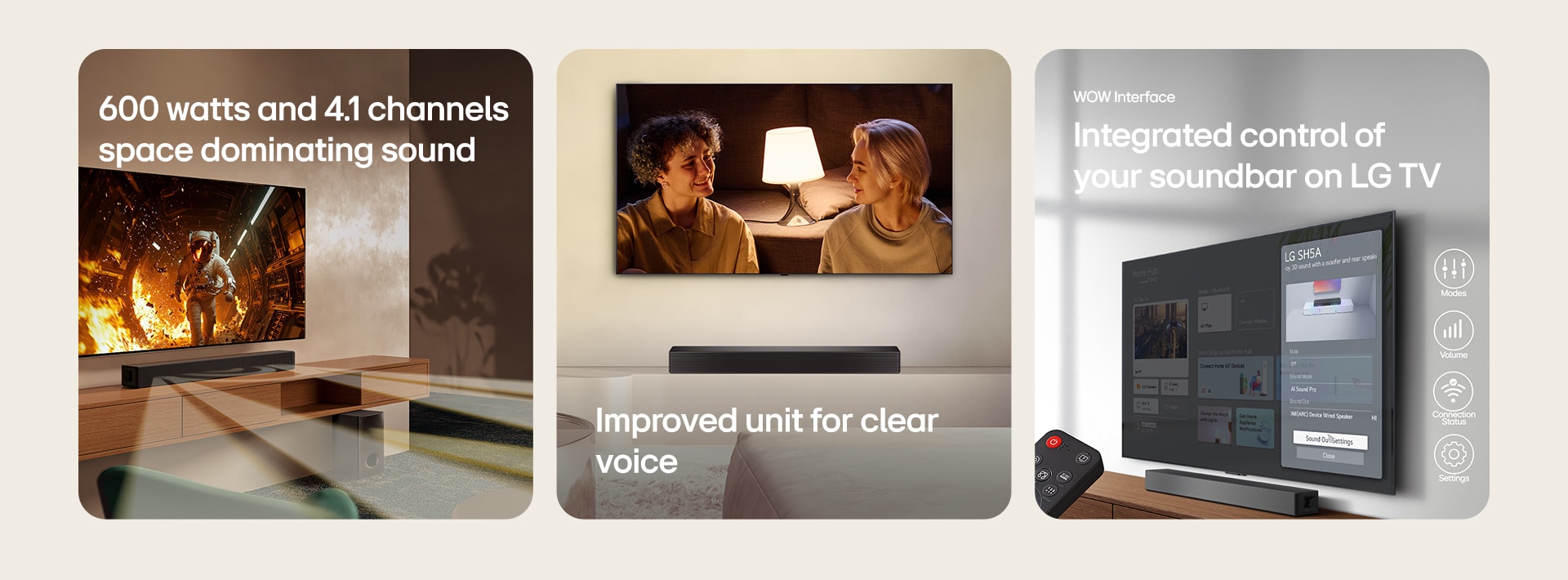 "On the left image TV with scientific content is shown and SH5A soundbar is placed right below. On the floor the soundbar's sub woofer also stands. White semi-transparent sound waves are coming widely out of soundbar and the subwoofer. In the center image a TV is placed and showing a scene of  a couple is staring at each other in front of a floor lamp. Below the TV there stands a SH5A soundbar. On the right image a wall-mount TV is showing LG webOS home screen and SH5A is placed below the TV, on the TV table. On the left a LG TV remote control is partially shown and on the right 4 icons are showing WOW Interface features."	