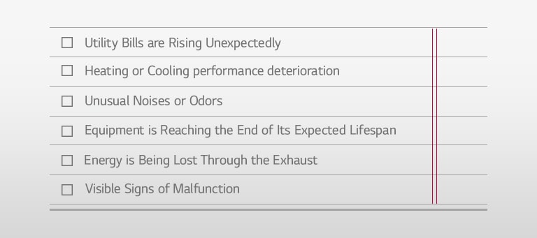 □ Utility Bills are Rising Unexpectedly □ Heating or Cooling performance deterioration □ Unusual Noises or Odors □ Equipment is Reaching the End of Its Expected Lifespan □ Energy is Being Lost Through the Exhaust □ Visible Signs of Malfunction