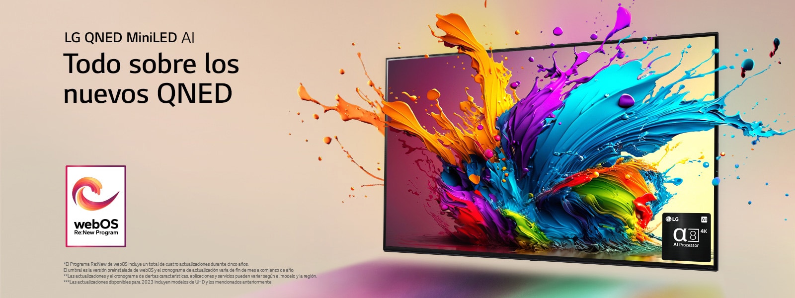 LG QNED TV contra un fondo rosa pálido. Gotas coloridas y olas de pintura salen disparadas de la pantalla y la luz se irradia, creando sombras coloridas debajo. El Procesador de IA alfa 8 se encuentra en la esquina inferior derecha de la pantalla del televisor.  El logotipo de “webOS Re:New Program” está en la imagen. El descargo de responsabilidad dice: “El Programa Re:New de webOS incluye un total de cuatro actualizaciones durante cinco años. El umbral es la versión preinstalada de webOS y el cronograma de actualización varía de fin de mes a comienzo de año”. “Las actualizaciones y el cronograma de ciertas características, aplicaciones y servicios pueden variar según el modelo y la región”.  “Las actualizaciones disponibles para 2023 incluyen modelos de UHD y los mencionados anteriormente”.