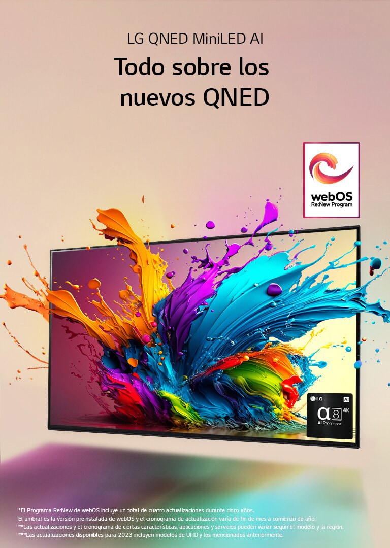 LG QNED TV contra un fondo rosa pálido. Gotas coloridas y olas de pintura salen disparadas de la pantalla y la luz se irradia, creando sombras coloridas debajo. El Procesador de IA alfa 8 se encuentra en la esquina inferior derecha de la pantalla del televisor.  El logotipo de “webOS Re:New Program” está en la imagen. El descargo de responsabilidad dice: “El Programa Re:New de webOS incluye un total de cuatro actualizaciones durante cinco años. El umbral es la versión preinstalada de webOS y el cronograma de actualización varía de fin de mes a comienzo de año”. “Las actualizaciones y el cronograma de ciertas características, aplicaciones y servicios pueden variar según el modelo y la región”.  “Las actualizaciones disponibles para 2023 incluyen modelos de UHD y los mencionados anteriormente”.
