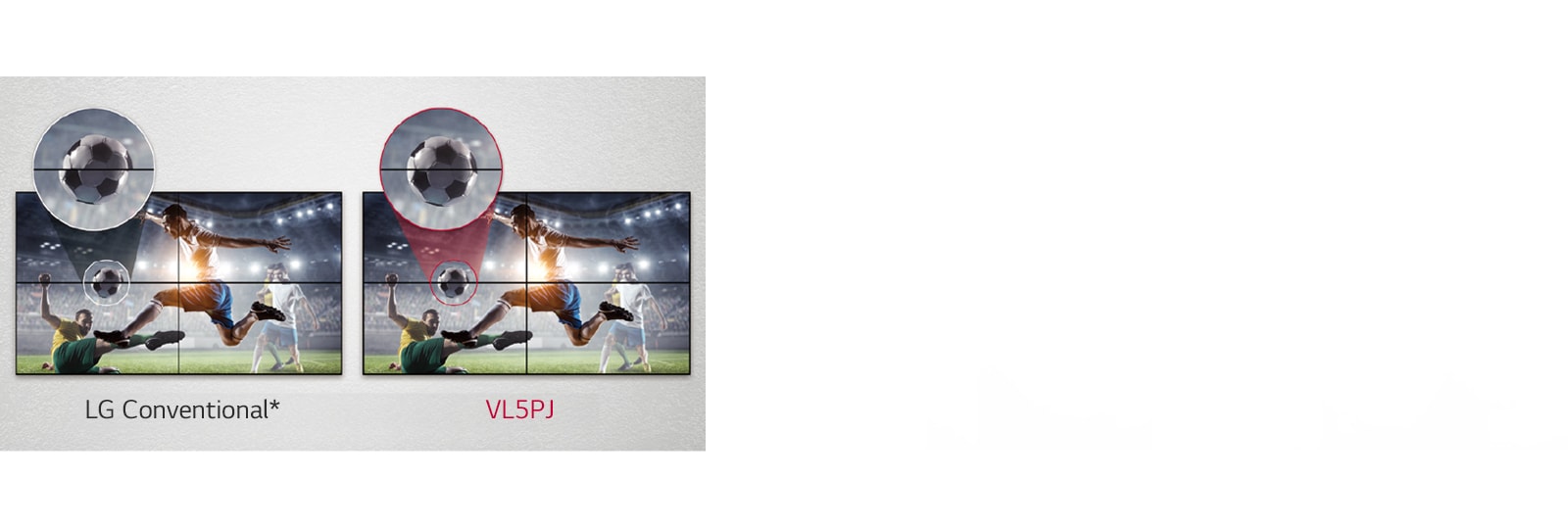 VL5PJ consists of less image gaps between the tiled screens compared to the LG Conventional. This improves the viewing experience of the displayed content as it minimizes the visual disturbance by the gaps.