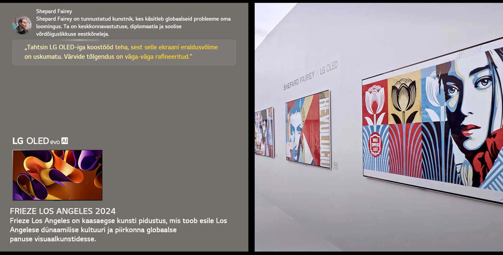Shepard Fairey x LG OLED näitus on esile tõstetud. Näha on Frieze Los Angeles 2024 ja kunstniku lühikirjeldused. Näha on ka LG OLED evo AI. Shepard Fairey tsitaat on esile tõstetud: „Tahtsin LG OLED-iga koostööd teha, sest selle ekraani eraldusvõime on uskumatu.“ Värvide tõlgendus on väga-väga rafineeritud. 