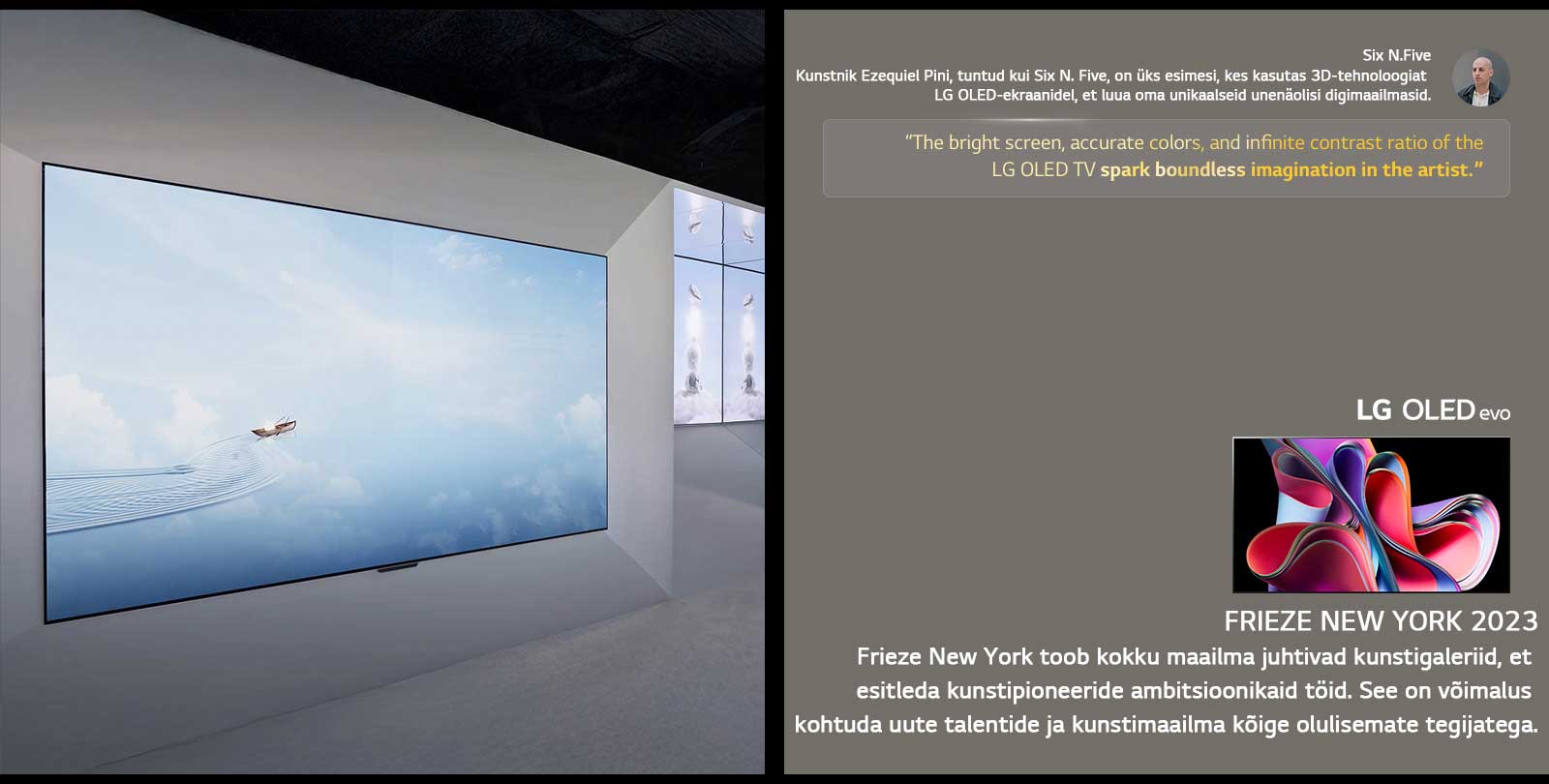 Näidatakse kunstnik Six N. Five näitust LG OLED TV teleritega. Näha on Frieze New York 2023 ürituse ja kunstniku lühikirjeldused. Six N. Five tsitaat on esile tõstetud: „LG OLED TV teleri ere ekraan, täpsed värvid ja lõpmatu kontrastisuhe sütitavad kunstniku piiritu kujutlusvõime.“ Näidatakse ka LG OLED evo TV telerit. 