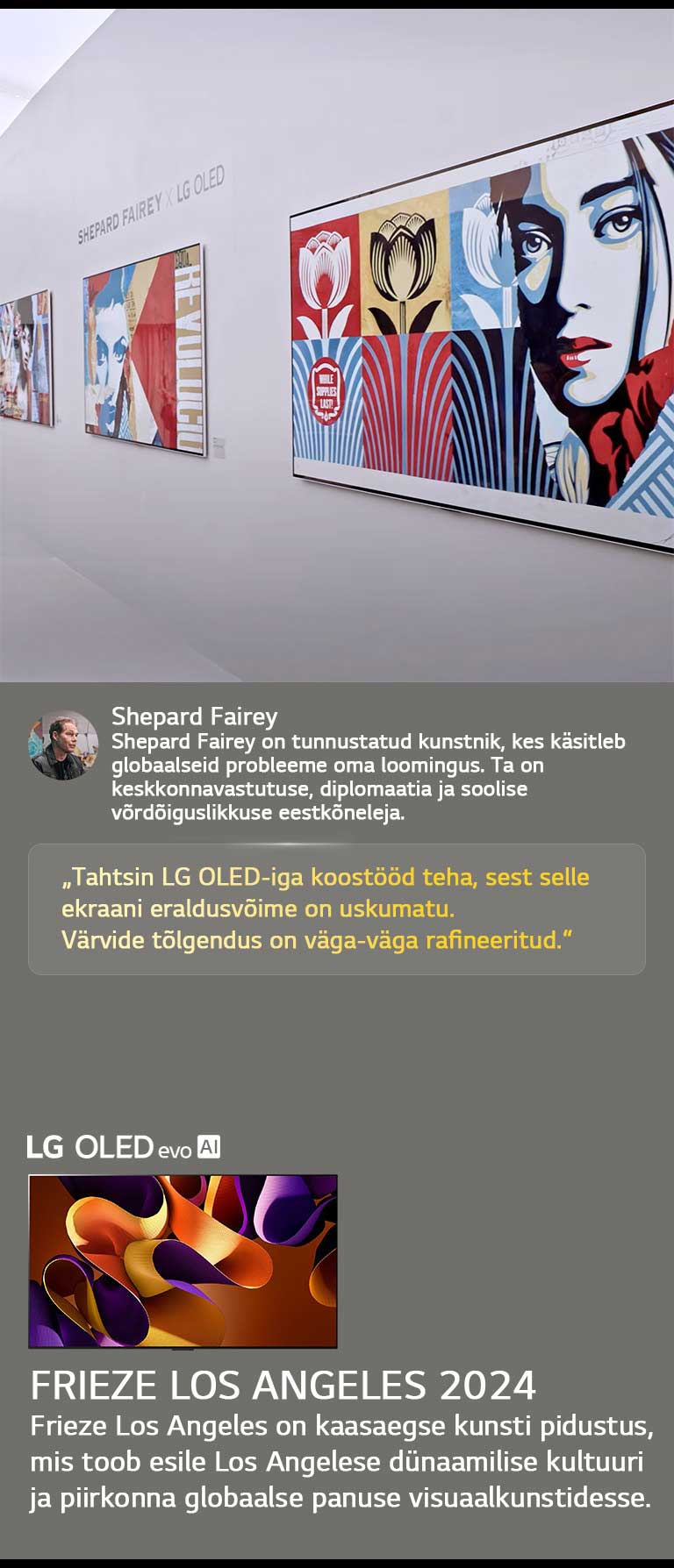 Shepard Fairey x LG OLED näitus on esile tõstetud. Näha on Frieze Los Angeles 2024 ja kunstniku lühikirjeldused. Näha on ka LG OLED evo AI. Shepard Fairey tsitaat on esile tõstetud: „Tahtsin LG OLED-iga koostööd teha, sest selle ekraani eraldusvõime on uskumatu.“ Värvide tõlgendus on väga-väga rafineeritud. 