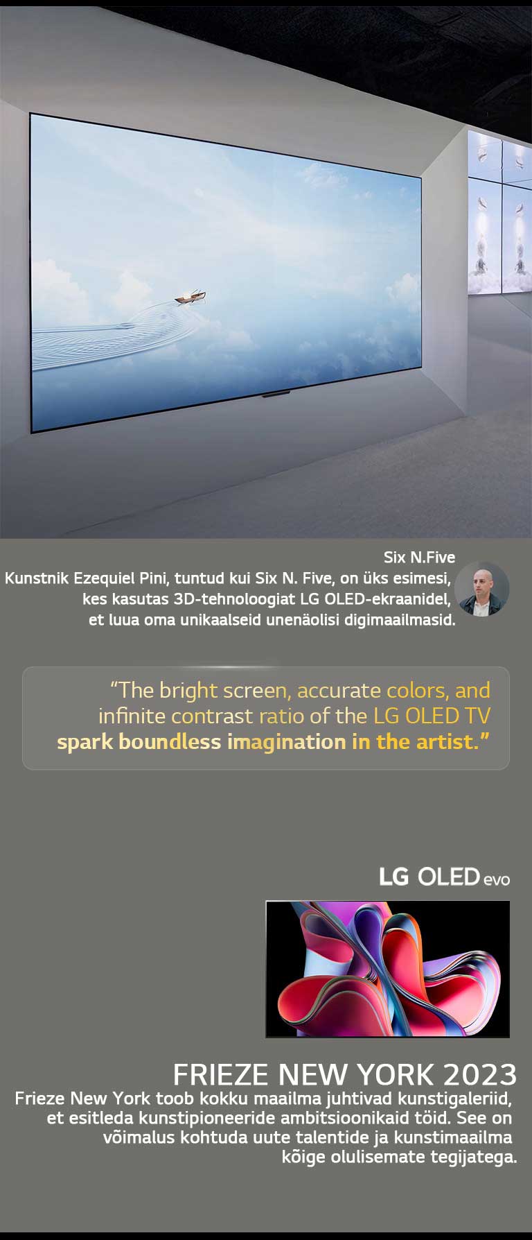 Näidatakse kunstnik Six N. Five näitust LG OLED TV teleritega. Näha on Frieze New York 2023 ürituse ja kunstniku lühikirjeldused. Six N. Five tsitaat on esile tõstetud: „LG OLED TV teleri ere ekraan, täpsed värvid ja lõpmatu kontrastisuhe sütitavad kunstniku piiritu kujutlusvõime.“ Näidatakse ka LG OLED evo TV telerit. 