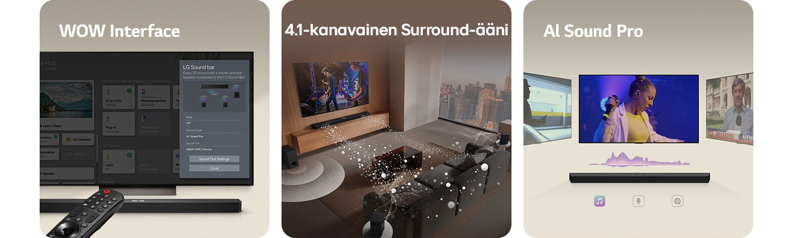 LG Remote osoittaa kohti LG TV:tä, jonka alla on LG Soundbar. LG TV:n ruudulla WOW Interface -valikko.  LG Soundbar, LG TV ja takakaiuttimet ovat olohuoneessa ja näytöllä näytetään kuva musiikkiesityksestä. Soundbarista heijastuu kolme pisaroiden muodostamaa valkoisten ääniaaltojen haaraa, ja subwoofer luo alhaalta äänitehosteen.  LG Soundbar, jonka yläpuolella on kolme erilaista televisioruutua. Yhdessä näytetään elokuvaa, yhdessä konserttia ja yhdessä uutislähetystä. Soundbarin alapuolella on kolme kuvaketta, jotka osoittavat kunkin tyylilajin.