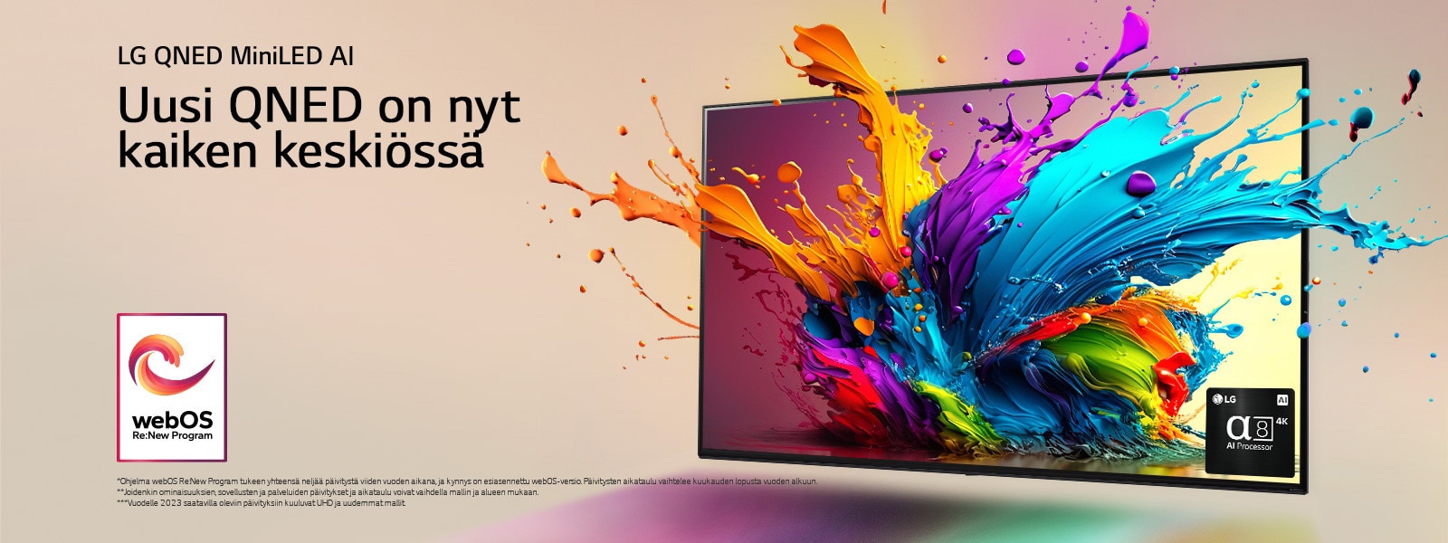 LG QNED TV vaaleanpunaista taustaa vasten. Värikkäitä pisaroita ja maaliaaltoja räjähtää ulos ruudulta, ja lisäksi säteilee valoa, joka luo alapuolelle värikkäitä varjoja. Alpha 8 AI Processor television ruudun oikeassa alakulmassa.  Kuvassa on "webOS Re:New Program" -logo. Vastuuvapauslausekkeessa lukee: ”Ohjelma webOS Re:New Program tukee yhteensä neljää päivitystä viiden vuoden aikana, ja kynnys on esiasennettu webOS-versio. Päivitysten aikataulu vaihtelee kuukauden lopusta vuoden alkuun.” ”Joidenkin ominaisuuksien, sovellusten ja palveluiden päivitykset ja aikataulu voivat vaihdella mallin ja alueen mukaan.”  ”Vuodelle 2023 saatavilla oleviin päivityksiin kuuluvat UHD ja uudemmat mallit.”