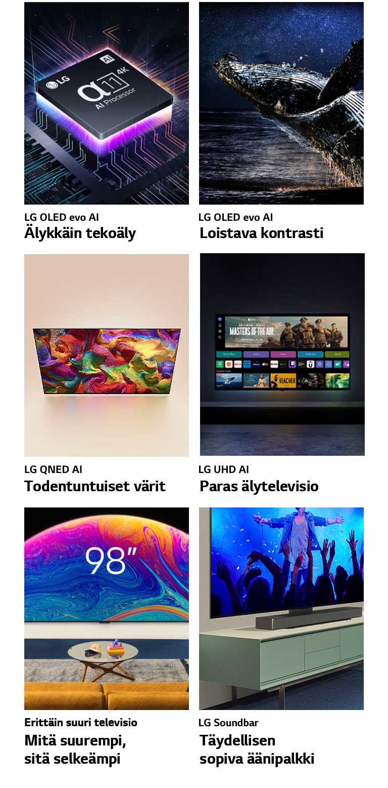 Kuusi ominaisuutta omissa pakkauksissaan. LG OLED evo Älykkäin tekoäly: LG alpha 11 Processor -prosessori on emolevyn päällä. Sitä valaisee alhaalta tuleva neonvioletti valo ja emolevyllä on värikkäitä neonraitoja. LG OLED evo Loistava kontrasti: Valas hyppää esiin merestä tähtitaivaan alla. LG QNED Todentuntuiset värit: LG QNED TV -television, jossa näkyy värikkäitä kuvioita. LG UHD Paras älytelevisio: Seinälle asennetussa LG TV -televisiossa näkyy elokuvan pikkukuva, Quick Card -kortit ja striimauspalveluiden logoja, ja television edessä istuu kaksi ihmistä. Erittäin suuri televisio Mitä suurempi, sitä selkeämpi: 98 tuuman LG TV olohuoneen seinällä. Soundbar Täydellisen sopiva äänipalkki: Kulmasta otettu lähikuva LG TV -televisiosta ja LG Soundbar -äänipalkista TV-tasolla.