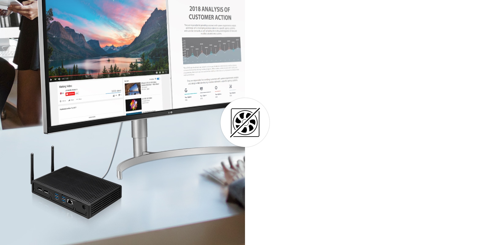 The fanless design increases lifespan and reduces replacement costs. Also its low-noise performance and excellent thermal controls provide a pleasant work environment.