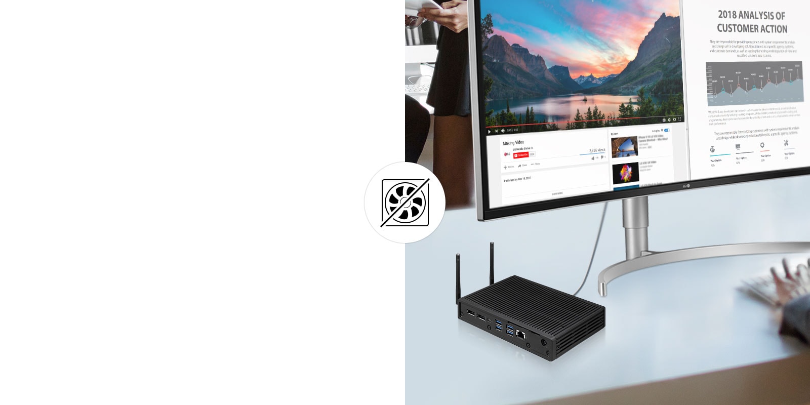 The fanless design increases lifespan and reduces replacement costs. Also its low-noise performance and excellent thermal controls provide a pleasant work environment.