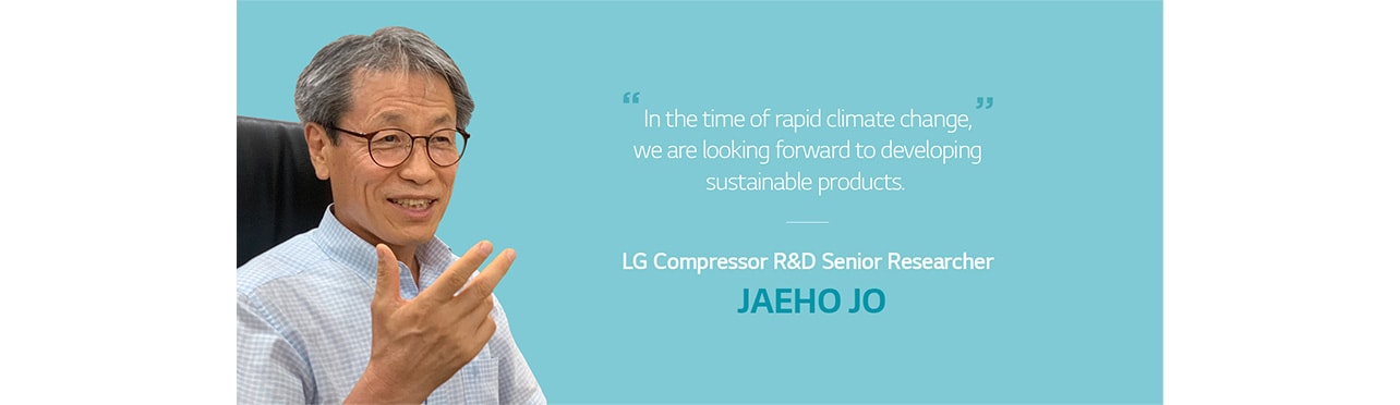n the time of rapid climate change, we are looking forward to developing sustainable products.  LG's Comprressor R&D Senior Researcher JAEHO JO