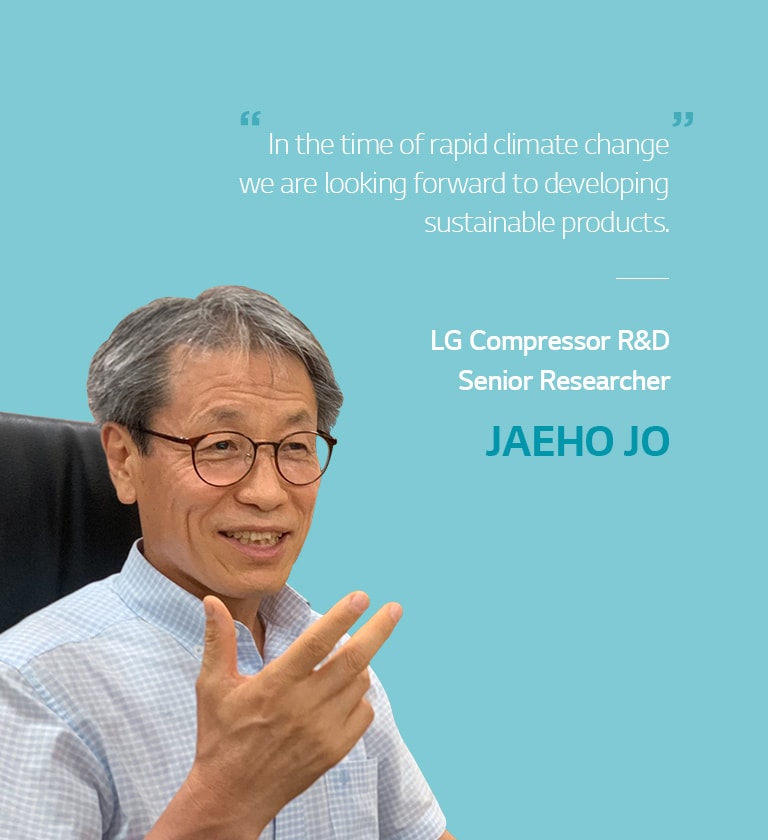 n the time of rapid climate change, we are looking forward to developing sustainable products.  LG's Comprressor R&D Senior Researcher JAEHO JO