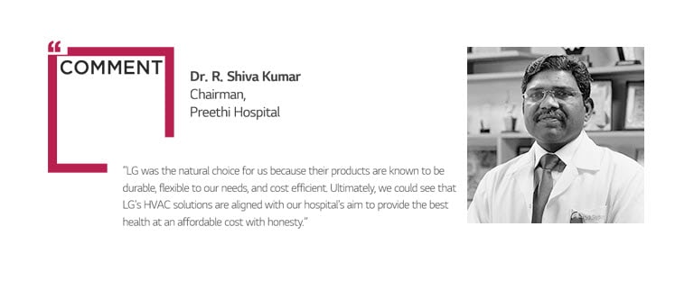 COMMENT Dr. R. Shiva Kumar Chairman,  Preethi Hospital “LG was the natural choice for us because their products are known to be  durable, flexible to our needs, and cost efficient. Ultimately, we could see that  LG's HVAC solutions are aligned with our hospital's aim to provide the best  health at an affordable cost with honesty.”