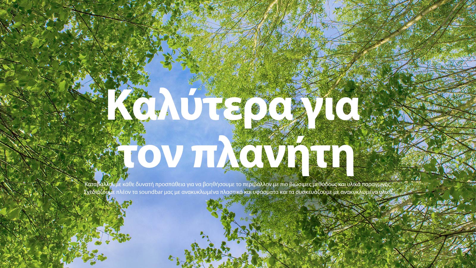Μια εικόνα με καταπράσινα δέντρα με πλούσιο φύλλωμα, με τον ουρανό να φαίνεται ανάμεσά τους. Στην εικόνα αναγράφεται το εξής κείμενο: Better for the Planet (Καλύτερα για τον πλανήτη) Καταβάλλουμε κάθε δυνατή προσπάθεια για να βοηθήσουμε το περιβάλλον με πιο βιώσιμες μεθόδους και υλικά παραγωγής. Σχεδιάζουμε πλέον τα soundbar μας με ανακυκλωμένα πλαστικά και υφάσματα και τα συσκευάζουμε με ανακυκλωμένα υλικά.