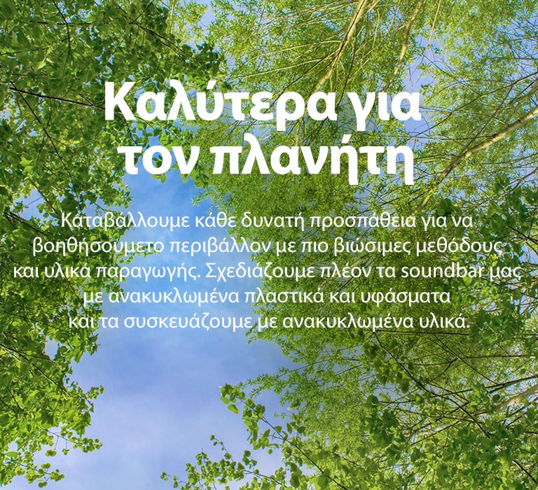 Μια εικόνα με καταπράσινα δέντρα με πλούσιο φύλλωμα, με τον ουρανό να φαίνεται ανάμεσά τους. Στην εικόνα αναγράφεται το εξής κείμενο: Better for the Planet (Καλύτερα για τον πλανήτη) Καταβάλλουμε κάθε δυνατή προσπάθεια για να βοηθήσουμε το περιβάλλον με πιο βιώσιμες μεθόδους και υλικά παραγωγής. Σχεδιάζουμε πλέον τα soundbar μας με ανακυκλωμένα πλαστικά και υφάσματα και τα συσκευάζουμε με ανακυκλωμένα υλικά.
