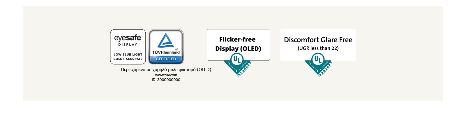Λογότυπο της πιστοποίησης Eyesafe® και TÜV Rheinland σχετικά με τον χαμηλό μπλε φωτισμό. Λογότυπο της εξακρίβωσης από το Underwriter Laboratories σχετικά με την οθόνη χωρίς τρεμόπαιγμα (flicker-free).  Λογότυπο της εξακρίβωσης από το Underwriter Laboratories σχετικά με την αντιθαμβωτική οθόνη.