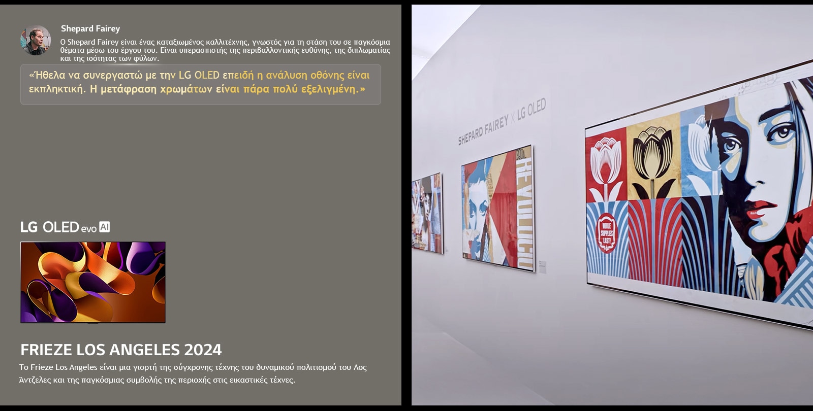 Παρουσιάζεται η έκθεση Shepard Fairey x LG OLED. Φαίνονται περιγραφές της Frieze Los Angeles 2024 και του καλλιτέχνη. Φαίνεται επίσης η LG OLED evo AI. Επισημαίνεται η δήλωση του Shepard Fairey, Ήθελα να συνεργαστώ με την LG OLED επειδή η ανάλυση οθόνης είναι εκπληκτική. Η μετάφραση χρωμάτων είναι πάρα πολύ εξελιγμένη. 
