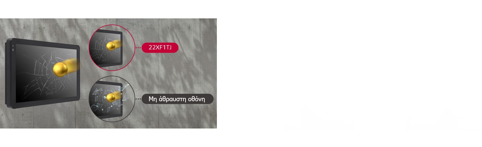 Εάν η οθόνη δεχτεί εξωτερικό χτύπημα, η γυάλινη μη άθραυστη οθόνη σπάει και θρυμματίζεται, ενώ η οθόνη της 22XF1TJ μόνο ραγίζει και δεν θρυμματίζεται.