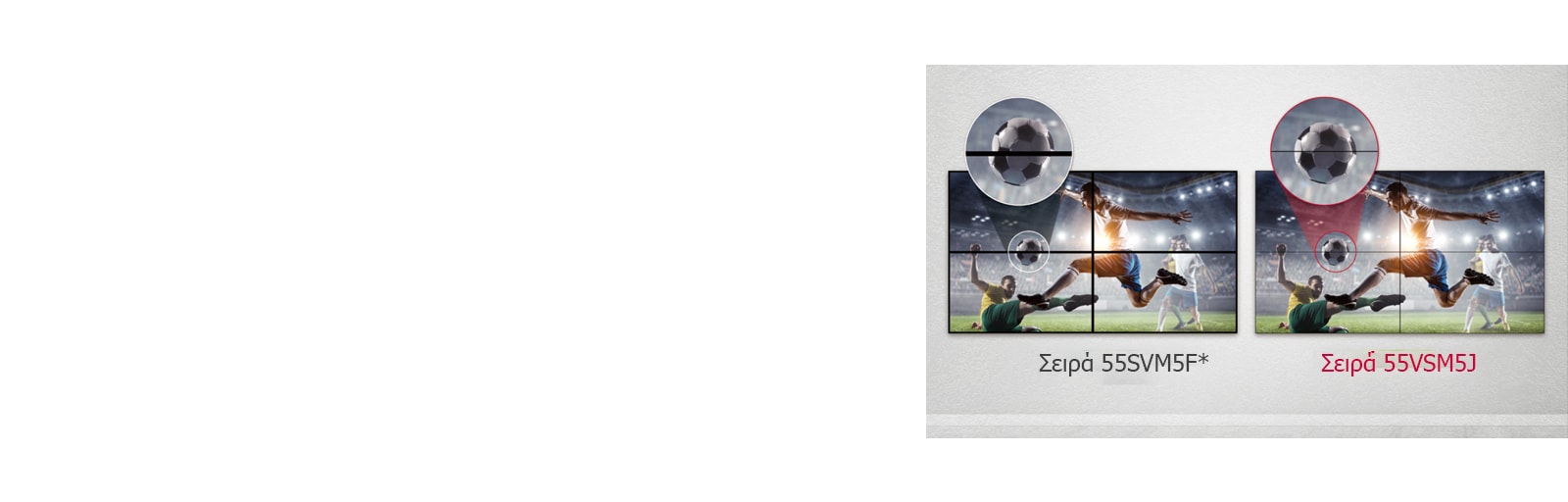 Η σειρά 55VSM5J έχει λιγότερα κενά στην εικόνα μεταξύ των συνδεδεμένων οθονών, σε σύγκριση με τη σειρά 55SVM5F. Έτσι, βελτιώνεται η εμπειρία θέασης του προβαλλόμενου περιεχομένου, καθώς ελαχιστοποιείται η οπτική ενόχληση που προκαλούν τα κενά.