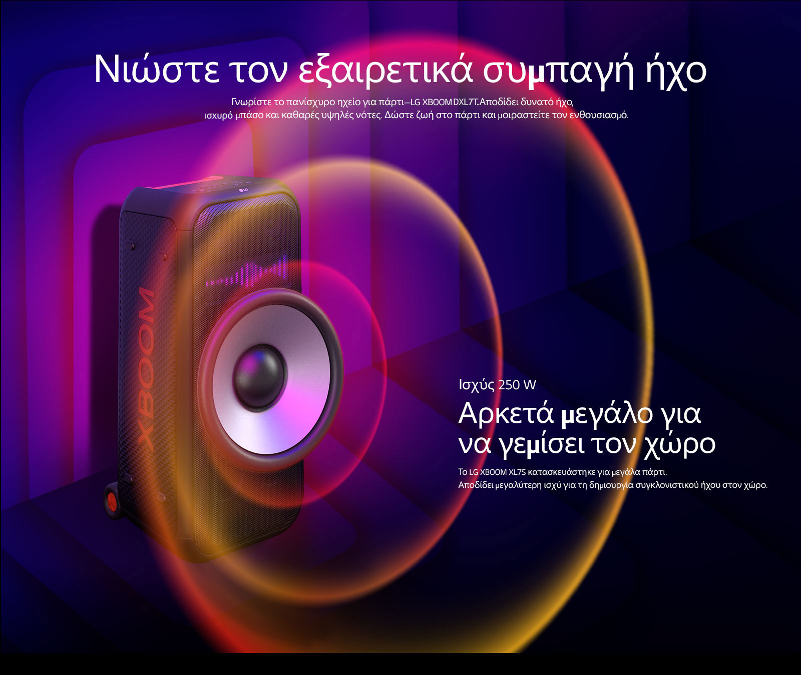 Το LG XBOOM XL7S τοποθετημένο σε άπειρο χώρο. Στον τοίχο απεικονίζονται τετράγωνα γραφικά ήχου. Στη μέση του ηχείου, ένα γιγαντιαίο Woofer 8 ιντσών είναι σε μεγέθυνση για να δοθεί έμφαση στον τεράστιο ήχο των 250 W. Τα ηχητικά κύματα βγαίνουν από το Woofer.