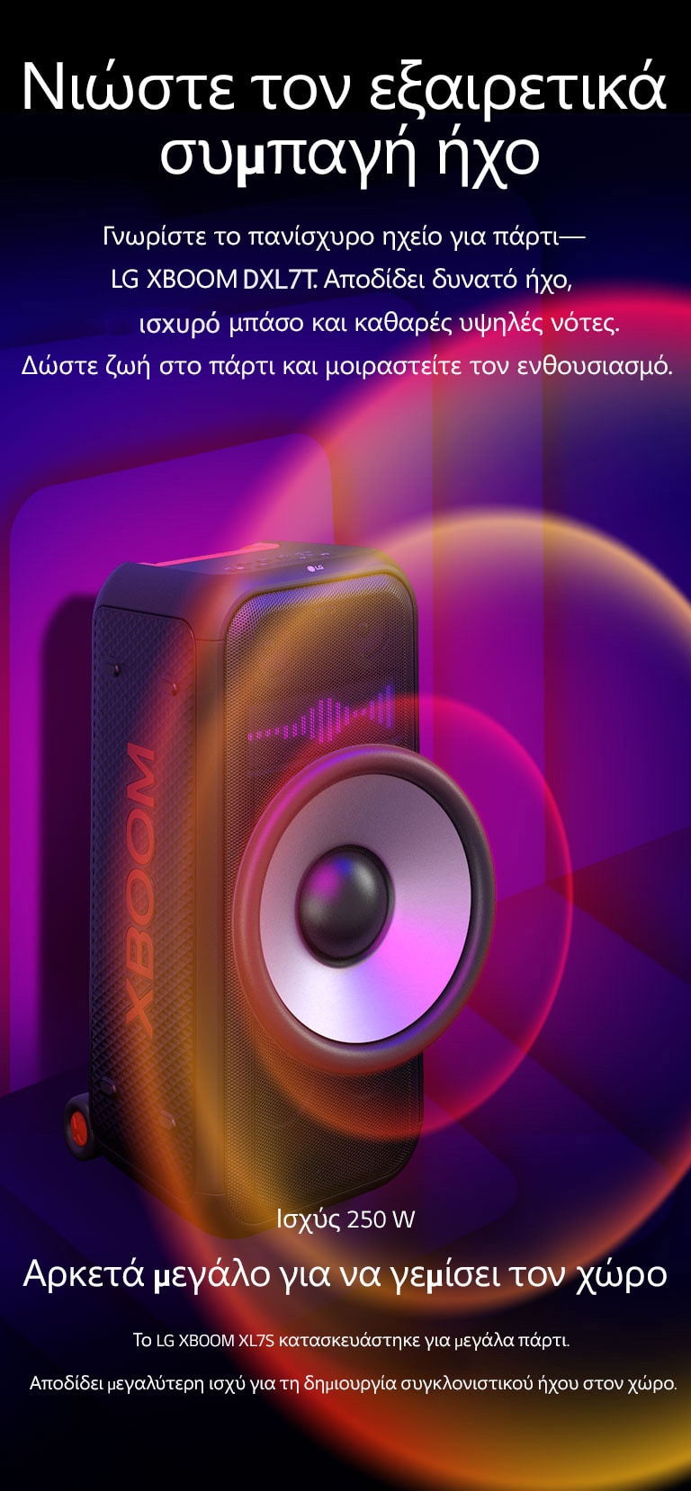 Το LG XBOOM XL7S τοποθετημένο σε άπειρο χώρο. Στον τοίχο απεικονίζονται τετράγωνα γραφικά ήχου. Στη μέση του ηχείου, ένα γιγαντιαίο Woofer 8 ιντσών είναι σε μεγέθυνση για να δοθεί έμφαση στον τεράστιο ήχο των 250 W. Τα ηχητικά κύματα βγαίνουν από το Woofer.