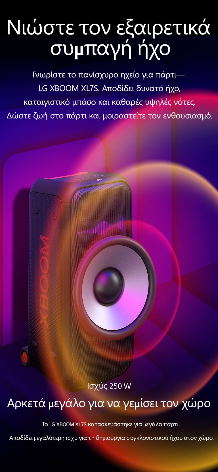 Το LG XBOOM XL7S τοποθετημένο σε άπειρο χώρο. Στον τοίχο απεικονίζονται τετράγωνα γραφικά ήχου. Στη μέση του ηχείου, ένα γιγαντιαίο Woofer 8 ιντσών είναι σε μεγέθυνση για να δοθεί έμφαση στον τεράστιο ήχο των 250 W. Τα ηχητικά κύματα βγαίνουν από το Woofer.