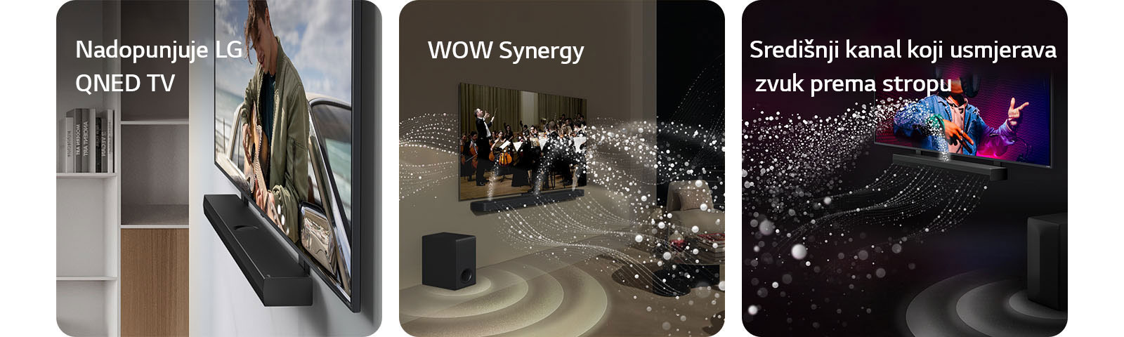  LG Soundbar i  LG QNED TV na zidnom nosaču koji odgovara QNED televizoru u sivom i drvenom dnevnom boravku prikazani pod kutom, na zaslonu je prikazan čovjek kako svira gitaru pored oceana.    LG Soundbar i LG TV u dnevnom boravku, na zaslonu se prikazuje nastup orkestra. Bijeli valovi kapljica koji predstavljaju zvučne valove kreću se prema gore i naprijed iz soundbara i projiciraju se iz televizoru, dok niskofrekventni zvučnik (subwoofer) stvara zvučni efekt odozdo.  Kućno kino LG Soundbar i televizor LG TV u crnoj prostoriji reproduciraju glazbeni nastup. Bijeli valovi kapljica koji predstavljaju zvučne valove kreću se prema gore i naprijed iz kućnog kina, dok niskofrekventni zvučnik (subwoofer) stvara zvučni efekt odozdo.