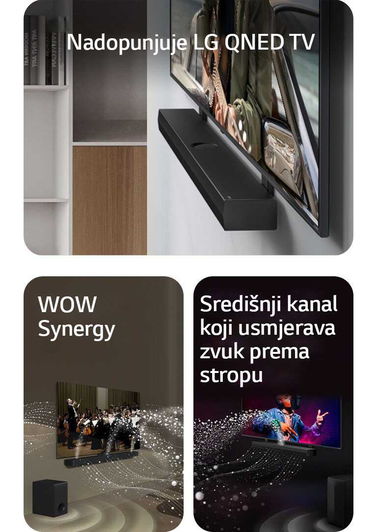  LG Soundbar i  LG QNED TV na zidnom nosaču koji odgovara QNED televizoru u sivom i drvenom dnevnom boravku prikazani pod kutom, na zaslonu je prikazan čovjek kako svira gitaru pored oceana.    LG Soundbar i LG TV u dnevnom boravku, na zaslonu se prikazuje nastup orkestra. Bijeli valovi kapljica koji predstavljaju zvučne valove kreću se prema gore i naprijed iz soundbara i projiciraju se iz televizoru, dok niskofrekventni zvučnik (subwoofer) stvara zvučni efekt odozdo.  Kućno kino LG Soundbar i televizor LG TV u crnoj prostoriji reproduciraju glazbeni nastup. Bijeli valovi kapljica koji predstavljaju zvučne valove kreću se prema gore i naprijed iz kućnog kina, dok niskofrekventni zvučnik (subwoofer) stvara zvučni efekt odozdo.
