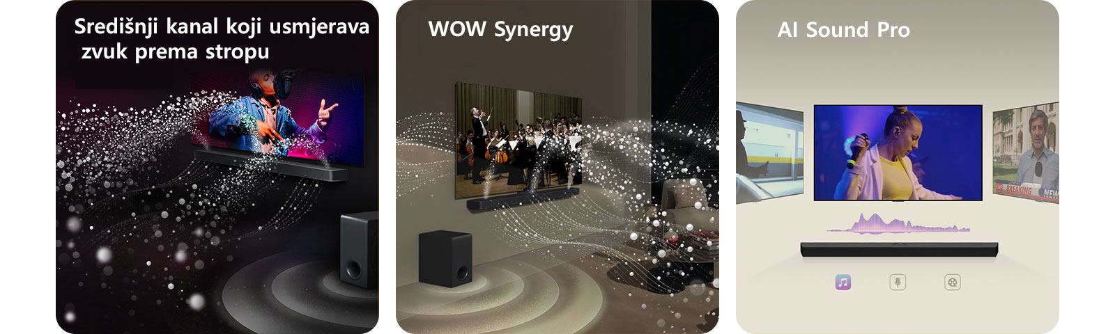 LG Soundbar i televizor LG TV u crnoj prostoriji reproduciraju glazbeni nastup. Bijeli valovi kapljica koji predstavljaju zvučne valove kreću se prema gore i naprijed iz Soundbara, dok niskofrekventni zvučnik (subwoofer) stvara zvučni efekt odozdo.  LG Soundbar i televizor LG TV u dnevnom boravku, na zaslonu se prikazuje nastup orkestra. Bijeli valovi kapljica koji predstavljaju zvučne valove kreću se prema gore i naprijed iz Soundbara i projiciraju se iz televizoru, dok niskofrekventni zvučnik (subwoofer) stvara zvučni efekt odozdo.  LG Soundbar s tri različita zaslona televizora iznad. Na jednom se prikazuje film, na drugome koncert, a treći prikazuje vijesti. Ispod Soundbara nalaze se tri ikone koje prikazuju pojedini žanr.