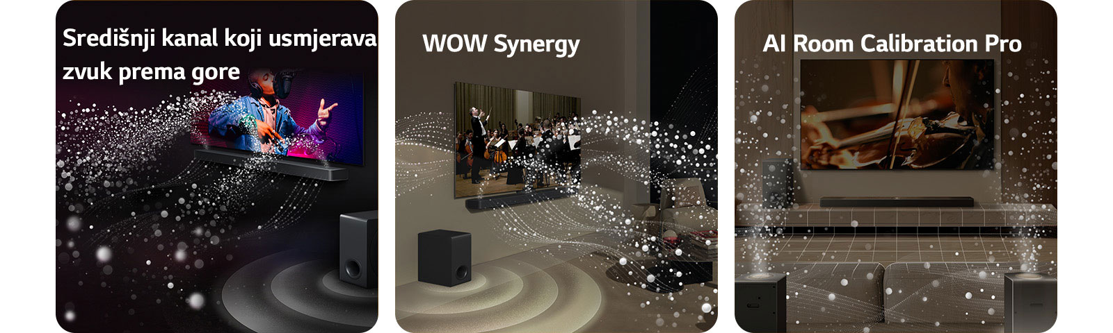 Televizor LG TV i kućno kino LG Soundbar u crnoj prostoriji reproduciraju glazbeni nastup. Bijeli valovi kapljica koji predstavljaju zvučne valove kreću se prema gore i naprijed iz kućnog kina, dok niskofrekventni zvučnik (subwoofer) stvara zvučni efekt odozdo.  Televizor LG TV i kućno kino LG Soundbar u dnevnom boravku, na zaslonu se prikazuje nastup orkestra. Bijeli valovi kapljica koji predstavljaju zvučne valove kreću se prema gore i naprijed iz kućnog kina i projiciraju se iz televizoru, dok niskofrekventni zvučnik (subwoofer) stvara zvučni efekt odozdo.  Televizor LG TV, kućno kino LG Soundbar, stražnji zvučnici i niskofrekventni zvučnik (subwoofer) u dnevnoj sobi. Mrežni sloj pojavljuje se iznad sobe, kao da se prostor skenira. Bijeli zvučni valovi napravljeni od kapljica prikazuju stražnje zvučnike i kućno kino Soundbar kako skladno emitiraju zvuk zajedno.