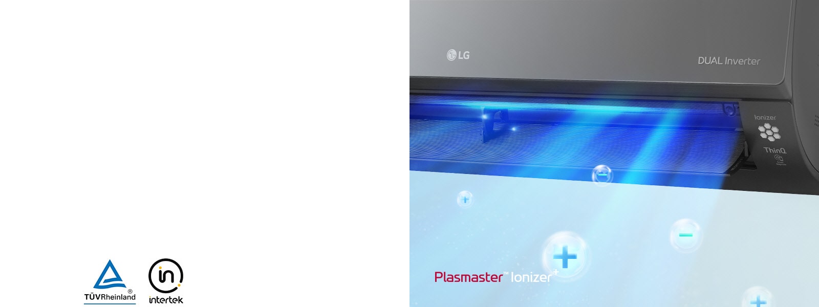 Prikazuje se vanjska desna strana pročišćivača zraka. Logotip LG nalazi se u prednjem središtu, a logotip DUAL Inverter prikazuje se u desnom kutu. Plavi zrak i ioni u mjehurićima pušu iz stroja. U gornjem lijevom kutu piše Plasmaster Ionizer Logotip TUV Rheinland i logotip Intertek prikazani su pored slike.