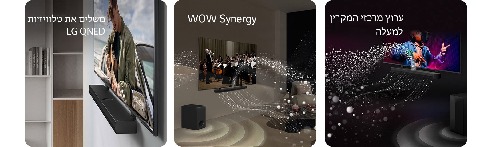 "מבט זוויתי על LG Soundbar וטלוויזיית LG QNED, צמודים לקיר עם התושבת המתאימה ל-QNED, בחלל מגורים שמעוצב בצבעי אפור ועץ, מציגים איש מנגן בגיטרה מול האוקיינוס.   LG Soundbar וטלוויזיה של LG בסלון, מציגים הופעה של תזמורת. גלים לבנים של טיפות המסמלות גלי קול מתפשטים כלפי מעלה וקדימה מה-Soundbar ויוצאים מהטלוויזיה, והסאב וופר יוצר אפקט קולי מלמטה.  LG Soundbar וטלוויזיה של LG בחדר שחור, מציגים מופע מוזיקה. טיפות לבנות המייצגות גלי קול מתפשטות כלפי מעלה וקדימה מה-Soundbar והסאב וופר יוצר אפקט קולי מלמטה."