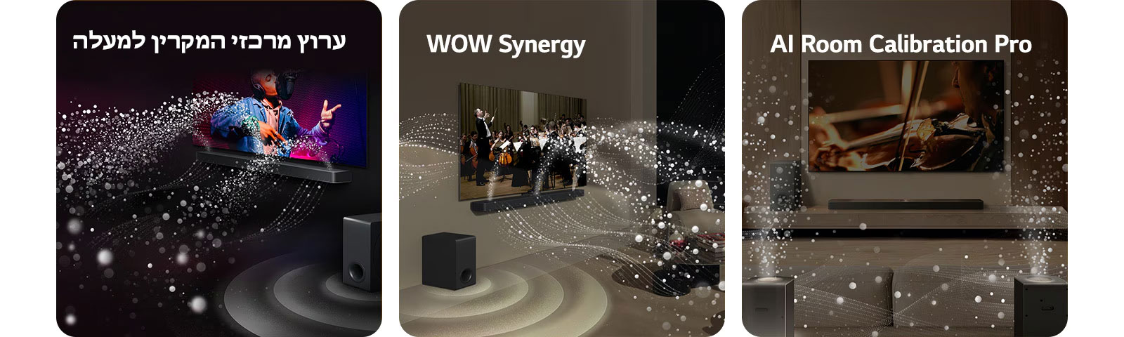 טלוויזיית LG ו-LG Soundbar בחדר שחור, מציגים מופע מוזיקה. טיפות לבנות המייצגות גלי קול מתפשטות כלפי מעלה וקדימה מה-Soundbar והסאב וופר יוצר אפקט קולי מלמטה.  טלוויזיית LG ו-LG Soundbar בסלון, מציגים הופעה של תזמורת. גלים לבנים של טיפות המסמלות גלי קול מתפשטים כלפי מעלה וקדימה מה-Soundbar ויוצאים מהטלוויזיה, והסאב וופר יוצר אפקט קולי מלמטה.  טלוויזיית LG, ‏LG Soundbar, רמקולים אחוריים וסאב-וופר בסלון. על פני החדר מופיעה רשת, כמו סריקה של החלל. גלי קול לבנים עשויים טיפות מראים את הרמקולים האחוריים ואת ה-Soundbar מנגנים יחד בהרמוניה.