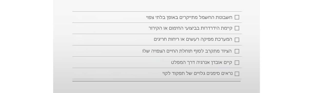 □ החשבונות מתייקרים באופן בלתי צפוי □ הידרדרות בביצועי החימום או הקירור □ רעשים או ריחות חריגים □ הציוד מתקרב לסוף תוחלת החיים הצפויה לו □ אובדן אנרגיה דרך המפלט □ סימנים גלויים של תפקוד לקוי