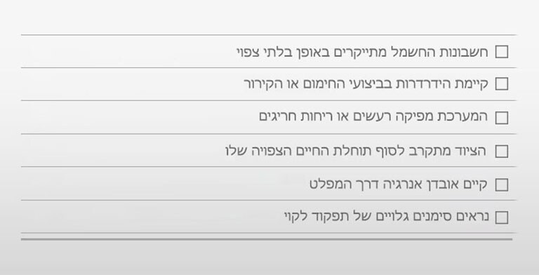 □ החשבונות מתייקרים באופן בלתי צפוי □ הידרדרות בביצועי החימום או הקירור □ רעשים או ריחות חריגים □ הציוד מתקרב לסוף תוחלת החיים הצפויה לו □ אובדן אנרגיה דרך המפלט □ סימנים גלויים של תפקוד לקוי