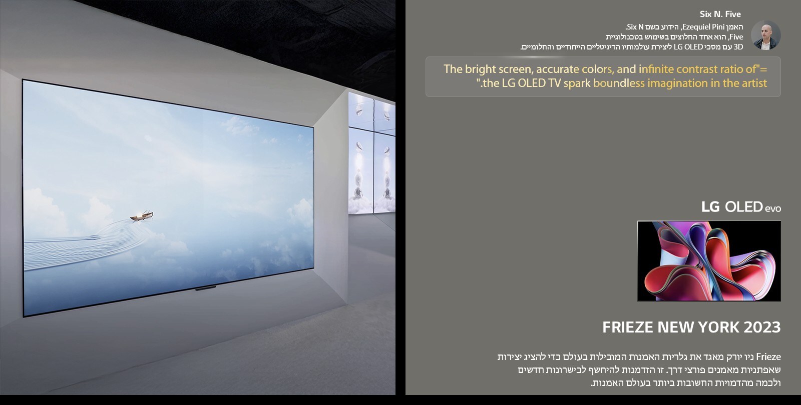 תערוכת האמן Six N. Five בשימוש בטלוויזיות-LG OLED TV מוצגת. ניתן לראות תיאור קצר של האמן ואירוע Frieze ניו יורק 2023. הציטוט של Six N. Five מודגש, המסך הבהיר, הצבעים המדויקים ויחס הניגודיות האינסופי של טלוויזיית LG OLED TV מעוררים דמיון חסר גבולות אצל האמן. טלוויזיית LG OLED evo TV מוצגת גם כן. 