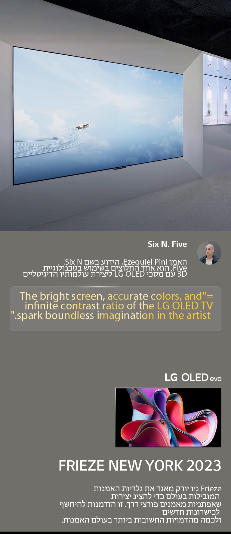 תערוכת האמן Six N. Five בשימוש בטלוויזיות-LG OLED TV מוצגת. ניתן לראות תיאור קצר של האמן ואירוע Frieze ניו יורק 2023. הציטוט של Six N. Five מודגש, המסך הבהיר, הצבעים המדויקים ויחס הניגודיות האינסופי של טלוויזיית LG OLED TV מעוררים דמיון חסר גבולות אצל האמן. טלוויזיית LG OLED evo TV מוצגת גם כן. 