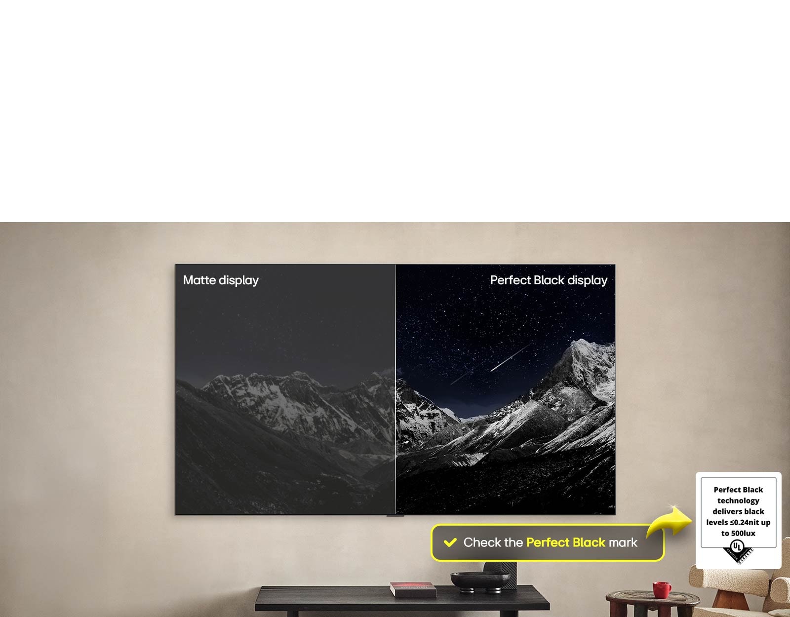 חלל סלון עם טלוויזיית LG OLED TV תלויה על הקיר. בטלוויזיה ניתן לראות רכס הרים על רקע שמי ערב חשוכים מלאים בכוכבים. הסצנה מחולקת לשניים. צד אחד מציג גרסה עמומה ואפורה יותר של הנוף זה מתויג, תצוגת מט. בצד השני מוצגת תמונה נעימה יותר עם טווח דינמי גדול יותר של גוונים שחורים ולבנים. זה מתויג, תצוגת Perfect Black. לוגו האישור מוצג גם הוא, טכנולוגיית Perfect Black Technology מספקת רמות שחורות פחות או שוות ל-0.24 ניט עד 500 לוקס. בועת טקסט לצידו ובה כתוב, ראו את סימון האישור של שחור מושלם. אז נראה בטלוויזיה תוכי צבעוני באיכות אולטרה-גבוהה. סביבו טיפות מים תלויות באוויר. התמונה מציגה צבע מושלם מכיוון שכל אחד מהגוונים בגוף התוכי הוא תוסס וחי. הרקע הכהה עם התזות המים הברורות גם מדגיש כיצד המסך נטול השתקפויות. לוגו אישור של UL ושל Intertek מופיעים. סמלים אלו מתייחסים לדיוק צבע של 100%, נפח צבע של 100%, ולטענה שהמסך נטול השתקפויות. מופיע גם טקסט שאומר, ראו את לוגו האישור של Perfect Color.